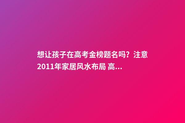 想让孩子在高考金榜题名吗？注意2011年家居风水布局 高考风水七